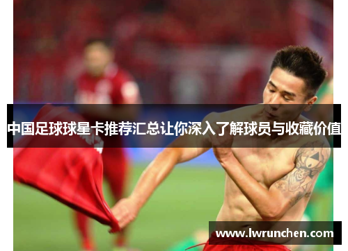 中国足球球星卡推荐汇总让你深入了解球员与收藏价值