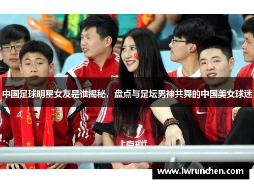 中国足球明星女友是谁揭秘，盘点与足坛男神共舞的中国美女球迷