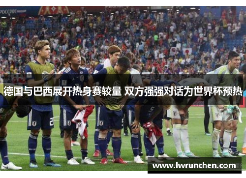 德国与巴西展开热身赛较量 双方强强对话为世界杯预热